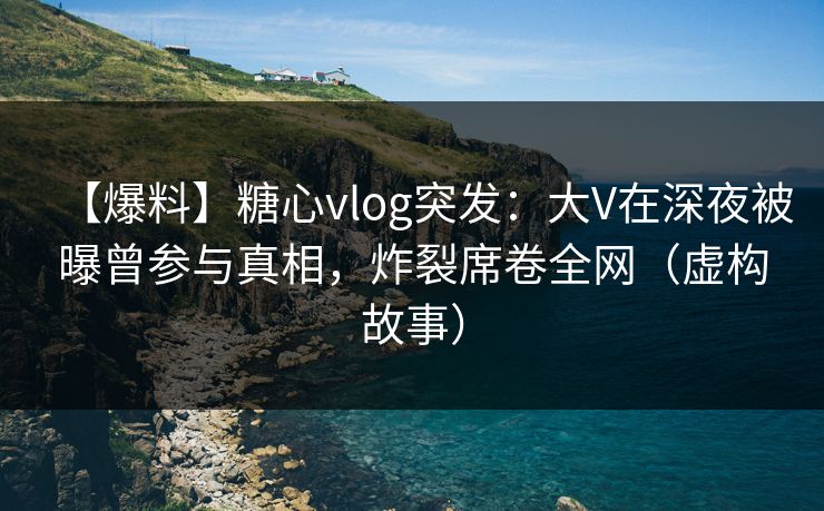 【爆料】糖心vlog突发:大V在深夜被曝曾参与真相,炸裂席卷全网(虚构故事) 【爆料】糖心vlog突发:大V在深夜被曝曾参与真相,炸裂席卷全网(虚构故事)