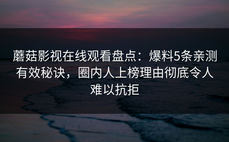 蘑菇影视在线观看盘点:爆料5条亲测有效秘诀,圈内人上榜理由彻底令人难以抗拒 蘑菇影视在线观看盘点:爆料5条亲测有效秘诀,圈内人上榜理由彻底令人难以抗拒
