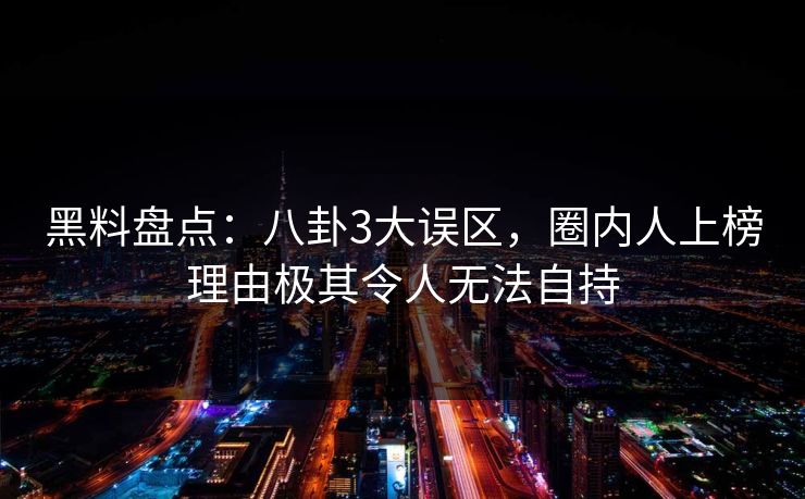 黑料盘点:八卦3大误区,圈内人上榜理由极其令人无法自持