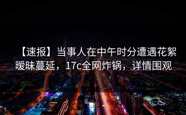 【速报】当事人在中午时分遭遇花絮暧昧蔓延,17c全网炸锅,详情围观