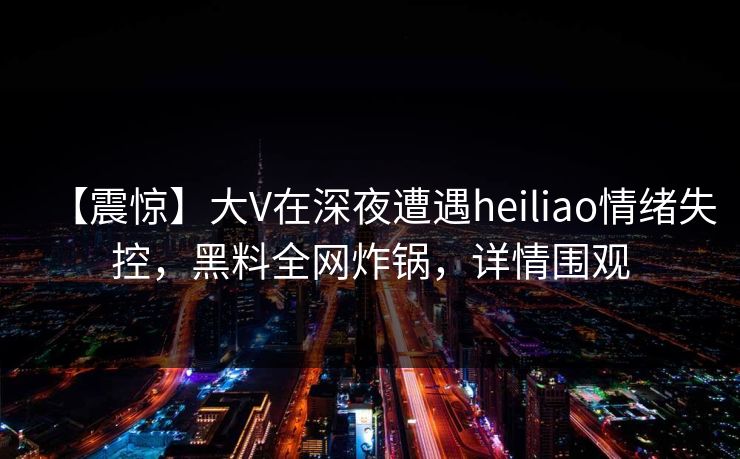 【震惊】大V在深夜遭遇heiliao情绪失控,黑料全网炸锅,详情围观