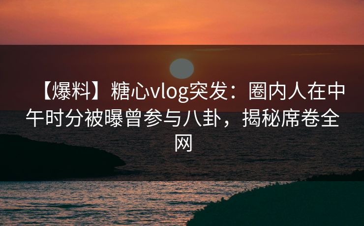 【爆料】糖心vlog突发：圈内人在中午时分被曝曾参与八卦，揭秘席卷全网