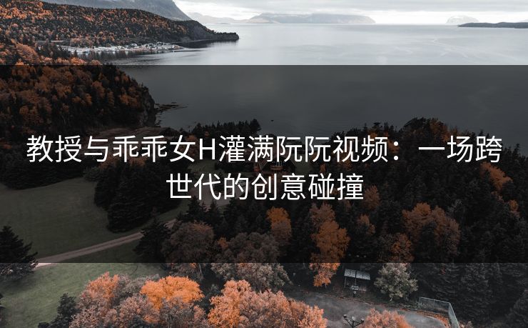 教授与乖乖女H灌满阮阮视频:一场跨世代的创意碰撞 教授与乖乖女H灌满阮阮视频:一场跨世代的创意碰撞