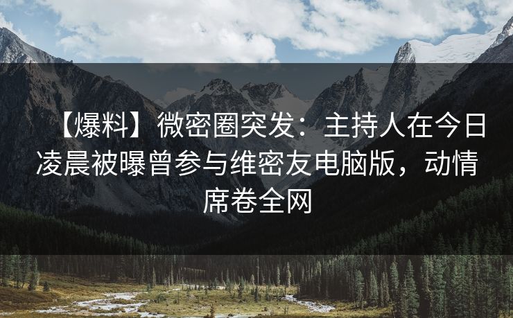 【爆料】微密圈突发：主持人在今日凌晨被曝曾参与维密友电脑版，动情席卷全网