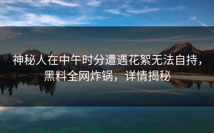 神秘人在中午时分遭遇花絮无法自持,黑料全网炸锅,详情揭秘
