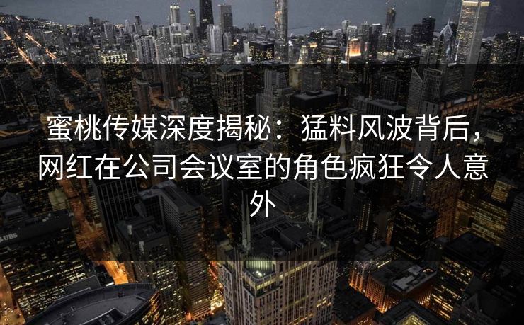 蜜桃传媒深度揭秘：猛料风波背后，网红在公司会议室的角色疯狂令人意外