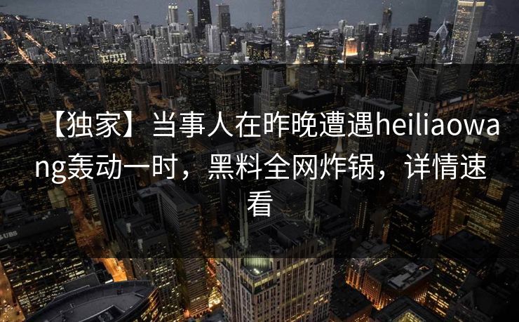 【独家】当事人在昨晚遭遇heiliaowang轰动一时，黑料全网炸锅，详情速看