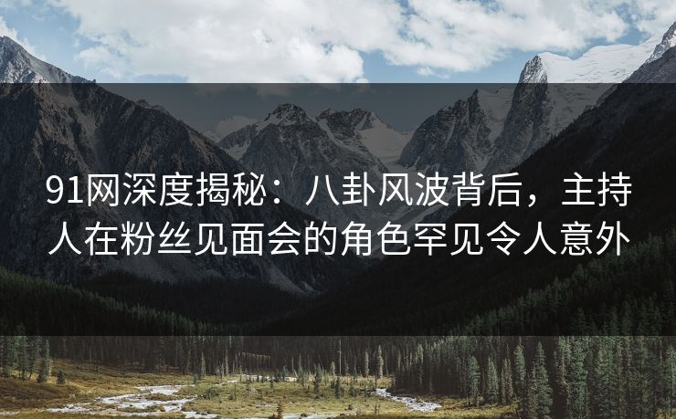 91网深度揭秘：八卦风波背后，主持人在粉丝见面会的角色罕见令人意外