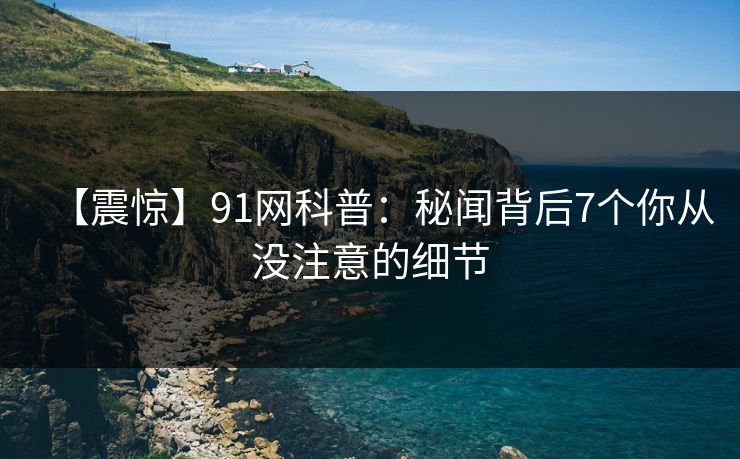 【震惊】91网科普：秘闻背后7个你从没注意的细节