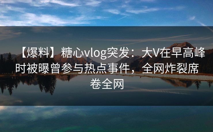 【爆料】糖心vlog突发：大V在早高峰时被曝曾参与热点事件，全网炸裂席卷全网