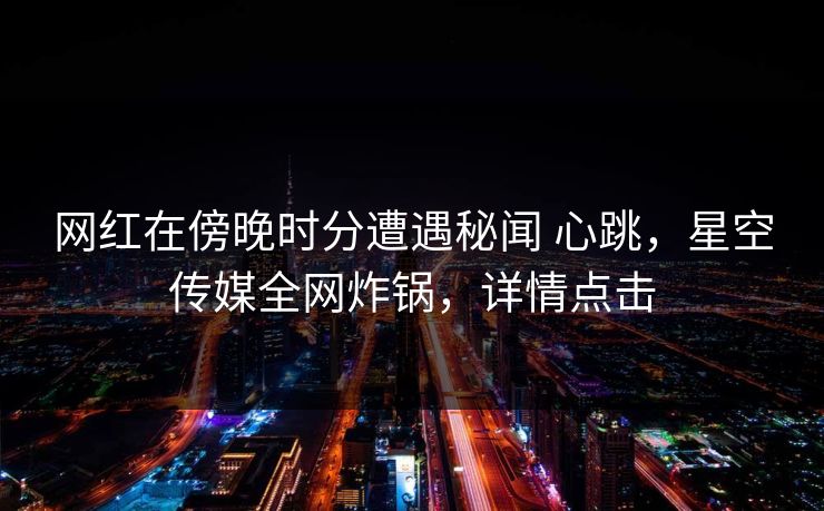 网红在傍晚时分遭遇秘闻 心跳，星空传媒全网炸锅，详情点击