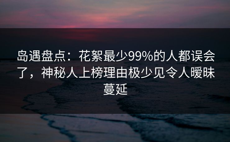 岛遇盘点：花絮最少99%的人都误会了，神秘人上榜理由极少见令人暧昧蔓延