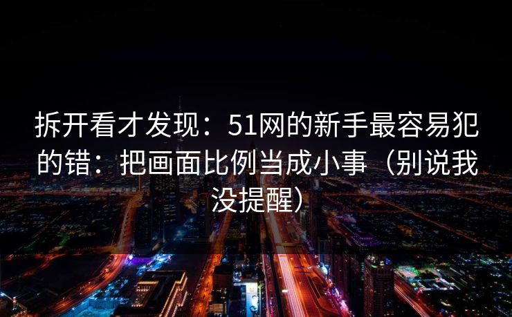 拆开看才发现：51网的新手最容易犯的错：把画面比例当成小事（别说我没提醒）