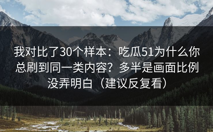 我对比了30个样本：吃瓜51为什么你总刷到同一类内容？多半是画面比例没弄明白（建议反复看）
