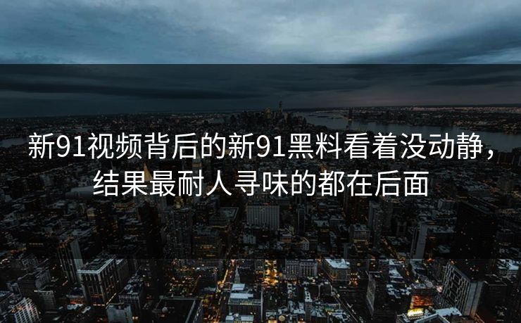 新91视频背后的新91黑料看着没动静，结果最耐人寻味的都在后面