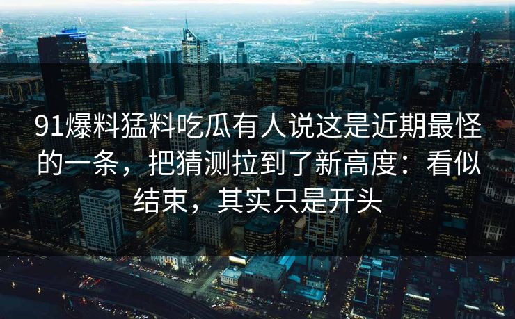 91爆料猛料吃瓜有人说这是近期最怪的一条，把猜测拉到了新高度：看似结束，其实只是开头